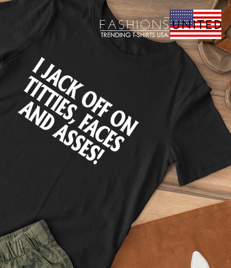 I jack off on titties faces and asses shirt