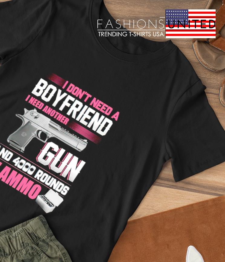 I don't need a Boyfriend I need another Gun and 4000 rounds of ammo shirt