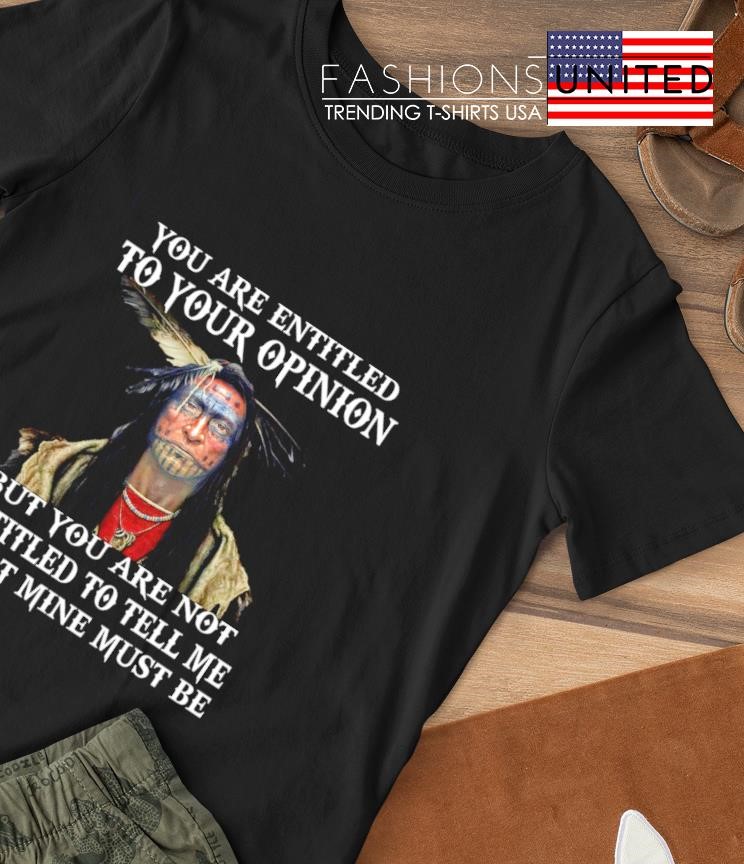 Native you are entitled to your opinion but you are not entitled to tell me what mine must be shirt